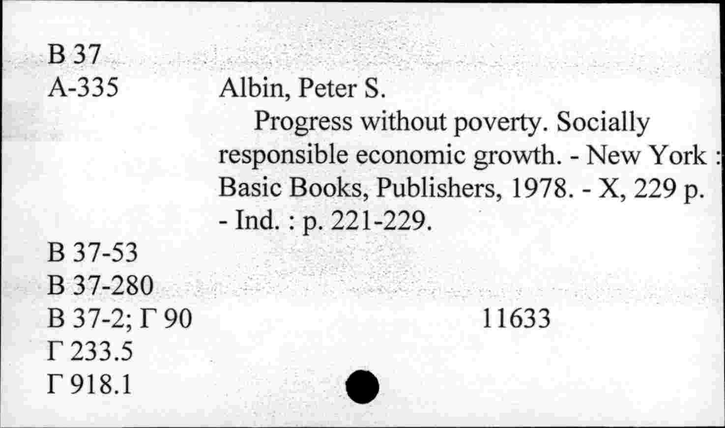 ﻿B 37 A-335	Albin, Peter S. Progress without poverty. Socially responsible economic growth. - New York Basic Books, Publishers, 1978. - X, 229 p. -Ind. :p. 221-229.
B 37-53 B 37-280 B 37-2; T 90 r 233.5 f 918.1	11633